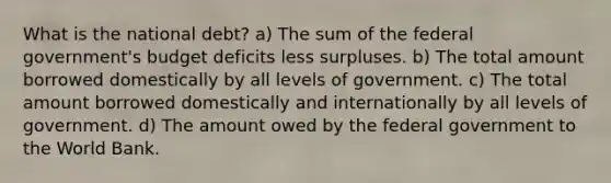 What is the national debt? a) The sum of the federal government's budget deficits less surpluses. b) The total amount borrowed domestically by all levels of government. c) The total amount borrowed domestically and internationally by all levels of government. d) The amount owed by the federal government to the World Bank.