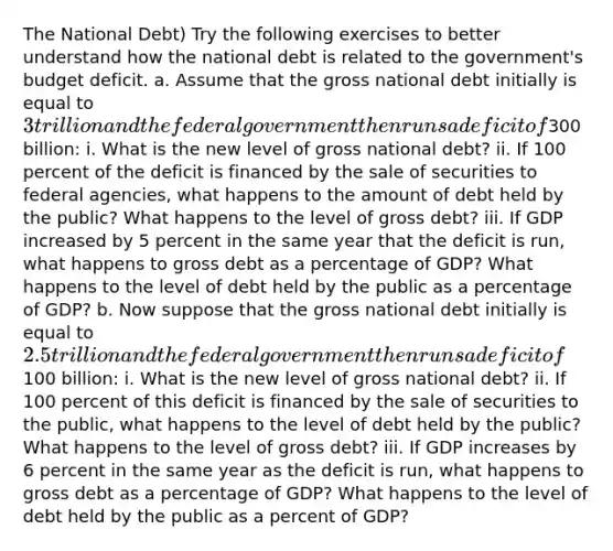 The National Debt) Try the following exercises to better understand how the national debt is related to the government's budget deficit. a. Assume that the gross national debt initially is equal to 3 trillion and the federal government then runs a deficit of300 billion: i. What is the new level of gross national debt? ii. If 100 percent of the deficit is financed by the sale of securities to federal agencies, what happens to the amount of debt held by the public? What happens to the level of gross debt? iii. If GDP increased by 5 percent in the same year that the deficit is run, what happens to gross debt as a percentage of GDP? What happens to the level of debt held by the public as a percentage of GDP? b. Now suppose that the gross national debt initially is equal to 2.5 trillion and the federal government then runs a deficit of100 billion: i. What is the new level of gross national debt? ii. If 100 percent of this deficit is financed by the sale of securities to the public, what happens to the level of debt held by the public? What happens to the level of gross debt? iii. If GDP increases by 6 percent in the same year as the deficit is run, what happens to gross debt as a percentage of GDP? What happens to the level of debt held by the public as a percent of GDP?