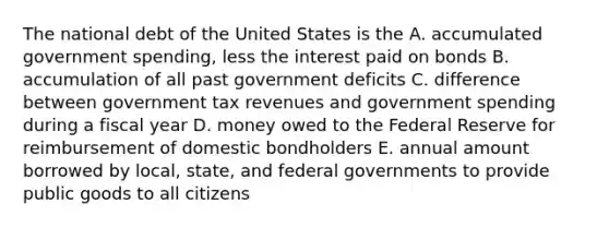 The national debt of the United States is the A. accumulated government spending, less the interest paid on bonds B. accumulation of all past government deficits C. difference between government tax revenues and government spending during a fiscal year D. money owed to the Federal Reserve for reimbursement of domestic bondholders E. annual amount borrowed by local, state, and federal governments to provide public goods to all citizens