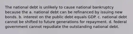 The national debt is unlikely to cause national bankruptcy because the a. national debt can be refinanced by issuing new bonds. b. interest on the public debt equals GDP. c. national debt cannot be shifted to future generations for repayment. d. federal government cannot repudiate the outstanding national debt.