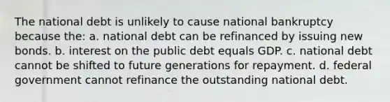 The national debt is unlikely to cause national bankruptcy because the: a. national debt can be refinanced by issuing new bonds. b. interest on the public debt equals GDP. c. national debt cannot be shifted to future generations for repayment. d. federal government cannot refinance the outstanding national debt.