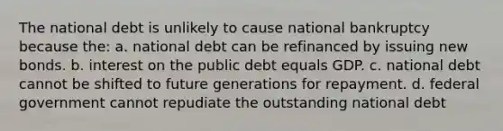 The national debt is unlikely to cause national bankruptcy because the: a. national debt can be refinanced by issuing new bonds. b. interest on the public debt equals GDP. c. national debt cannot be shifted to future generations for repayment. d. federal government cannot repudiate the outstanding national debt