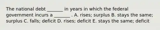 The national debt _______ in years in which the federal government incurs a _______ . A. rises; surplus B. stays the same; surplus C. falls; deficit D. rises; deficit E. stays the same; deficit