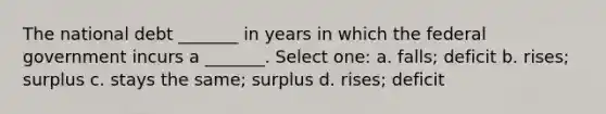 The national debt _______ in years in which the federal government incurs a _______. Select one: a. falls; deficit b. rises; surplus c. stays the same; surplus d. rises; deficit