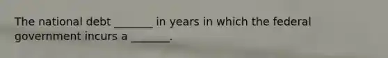 The national debt _______ in years in which the federal government incurs a _______.