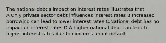 The national debt's impact on interest rates illustrates that A.Only private sector debt influences interest rates B.Increased borrowing can lead to lower interest rates C.National debt has no impact on interest rates D.A higher national debt can lead to higher interest rates due to concerns about default