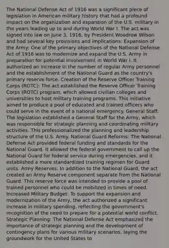 The National Defense Act of 1916 was a significant piece of legislation in American military history that had a profound impact on the organization and expansion of the U.S. military in the years leading up to and during World War I. The act was signed into law on June 3, 1916, by President Woodrow Wilson and had several key provisions and implications: Expansion of the Army: One of the primary objectives of the National Defense Act of 1916 was to modernize and expand the U.S. Army in preparation for potential involvement in World War I. It authorized an increase in the number of regular Army personnel and the establishment of the National Guard as the country's primary reserve force. Creation of the Reserve Officer Training Corps (ROTC): The act established the Reserve Officer Training Corps (ROTC) program, which allowed civilian colleges and universities to host military training programs. This initiative aimed to produce a pool of educated and trained officers who could serve in the event of a national emergency. General Staff: The legislation established a General Staff for the Army, which was responsible for strategic planning and coordinating military activities. This professionalized the planning and leadership structure of the U.S. Army. National Guard Reforms: The National Defense Act provided federal funding and standards for the National Guard. It allowed the federal government to call up the National Guard for federal service during emergencies, and it established a more standardized training regimen for Guard units. Army Reserves: In addition to the National Guard, the act created an Army Reserve component separate from the National Guard. This reserve force was intended to provide a pool of trained personnel who could be mobilized in times of need. Increased Military Budget: To support the expansion and modernization of the Army, the act authorized a significant increase in military spending, reflecting the government's recognition of the need to prepare for a potential world conflict. Strategic Planning: The National Defense Act emphasized the importance of strategic planning and the development of contingency plans for various military scenarios, laying the groundwork for the United States to