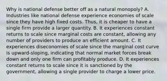 Why is national defense better off as a natural​ monopoly? A. Industries like national defense experience economies of scale since they have high fixed costs.​ Thus, it is cheaper to have a single firm provide a larger quantity. B. It experiences constant returns to scale since marginal costs are​ constant, allowing any number of providers to produce an efficient amount. C. It experiences diseconomies of scale since the marginal cost curve is​ upward-sloping, indicating that normal market forces break down and only one firm can profitably produce. D. It experiences constant returns to scale since it is sanctioned by the​ government, allowing a single provider to charge a lower price.