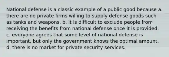 National defense is a classic example of a public good because a. there are no private firms willing to supply defense goods such as tanks and weapons. b. it is difficult to exclude people from receiving the benefits from national defense once it is provided. c. everyone agrees that some level of national defense is important, but only the government knows the optimal amount. d. there is no market for private security services.