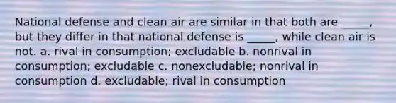 National defense and clean air are similar in that both are _____, but they differ in that national defense is _____, while clean air is not. a. rival in consumption; excludable b. nonrival in consumption; excludable c. nonexcludable; nonrival in consumption d. excludable; rival in consumption