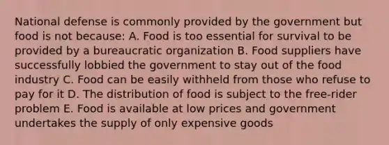 National defense is commonly provided by the government but food is not because: A. Food is too essential for survival to be provided by a bureaucratic organization B. Food suppliers have successfully lobbied the government to stay out of the food industry C. Food can be easily withheld from those who refuse to pay for it D. The distribution of food is subject to the free-rider problem E. Food is available at low prices and government undertakes the supply of only expensive goods