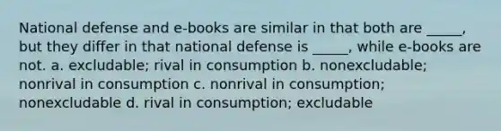 National defense and e-books are similar in that both are _____, but they differ in that national defense is _____, while e-books are not. a. excludable; rival in consumption b. nonexcludable; nonrival in consumption c. nonrival in consumption; nonexcludable d. rival in consumption; excludable