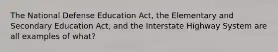 The National Defense Education Act, the Elementary and Secondary Education Act, and the Interstate Highway System are all examples of what?