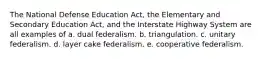 The National Defense Education Act, the Elementary and Secondary Education Act, and the Interstate Highway System are all examples of a. dual federalism. b. triangulation. c. unitary federalism. d. layer cake federalism. e. cooperative federalism.