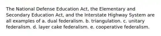 The National Defense Education Act, the Elementary and Secondary Education Act, and the Interstate Highway System are all examples of a. dual federalism. b. triangulation. c. unitary federalism. d. layer cake federalism. e. cooperative federalism.