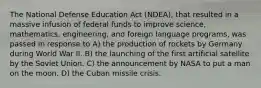 The National Defense Education Act (NDEA), that resulted in a massive infusion of federal funds to improve science, mathematics, engineering, and foreign language programs, was passed in response to A) the production of rockets by Germany during World War II. B) the launching of the first artificial satellite by the Soviet Union. C) the announcement by NASA to put a man on the moon. D) the Cuban missile crisis.