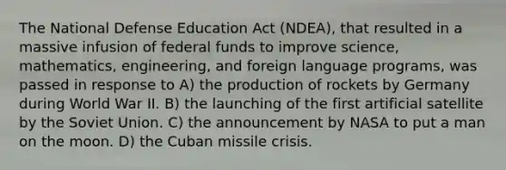 The National Defense Education Act (NDEA), that resulted in a massive infusion of federal funds to improve science, mathematics, engineering, and foreign language programs, was passed in response to A) the production of rockets by Germany during World War II. B) the launching of the first artificial satellite by the <a href='https://www.questionai.com/knowledge/kmhoGLx3kx-soviet-union' class='anchor-knowledge'>soviet union</a>. C) the announcement by NASA to put a man on the moon. D) the <a href='https://www.questionai.com/knowledge/kde1EwBr3w-cuban-missile-crisis' class='anchor-knowledge'>cuban missile crisis</a>.