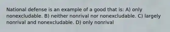 National defense is an example of a good that is: A) only nonexcludable. B) neither nonrival nor nonexcludable. C) largely nonrival and nonexcludable. D) only nonrival