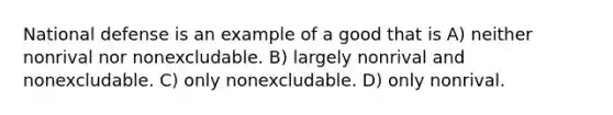 National defense is an example of a good that is A) neither nonrival nor nonexcludable. B) largely nonrival and nonexcludable. C) only nonexcludable. D) only nonrival.