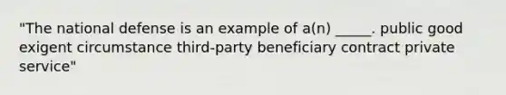 "The national defense is an example of a(n) _____. public good exigent circumstance third-party beneficiary contract private service"