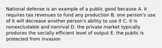 National defense is an example of a public good because A. it requires tax revenues to fund any production B. one person's use of it will decrease another person's ability to use it C. it is nonexcludable and nonrival D. the private market typically produces the socially efficient level of output E. the public is protected from invasion