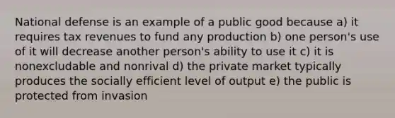 National defense is an example of a public good because a) it requires tax revenues to fund any production b) one person's use of it will decrease another person's ability to use it c) it is nonexcludable and nonrival d) the private market typically produces the socially efficient level of output e) the public is protected from invasion