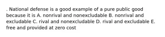 . National defense is a good example of a pure public good because it is A. nonrival and nonexcludable B. nonrival and excludable C. rival and nonexcludable D. rival and excludable E. free and provided at zero cost