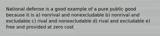 National defense is a good example of a pure public good because it is a) nonrival and nonexcludable b) nonrival and excludable c) rival and nonexcludable d) rival and excludable e) free and provided at zero cost