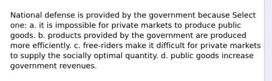 National defense is provided by the government because Select one: a. it is impossible for private markets to produce public goods. b. products provided by the government are produced more efficiently. c. free-riders make it difficult for private markets to supply the socially optimal quantity. d. public goods increase government revenues.