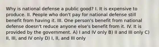 Why is national defense a public good? I. It is expensive to produce. II. People who don't pay for national defense still benefit from having it. III. One person's benefit from national defense doesn't reduce anyone else's benefit from it. IV. It is provided by the government. A) I and IV only B) II and III only C) II, III, and IV only D) I, II, and III only