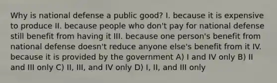 Why is national defense a public good? I. because it is expensive to produce II. because people who don't pay for national defense still benefit from having it III. because one person's benefit from national defense doesn't reduce anyone else's benefit from it IV. because it is provided by the government A) I and IV only B) II and III only C) II, III, and IV only D) I, II, and III only