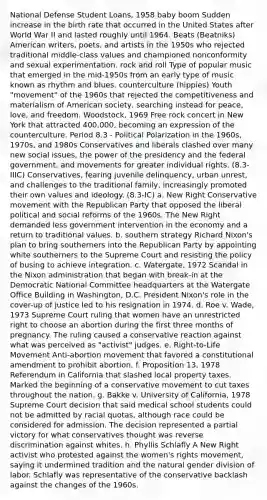 National Defense Student Loans, 1958 baby boom Sudden increase in the birth rate that occurred in the United States after World War II and lasted roughly until 1964. Beats (Beatniks) American writers, poets, and artists in the 1950s who rejected traditional middle-class values and championed nonconformity and sexual experimentation. rock and roll Type of popular music that emerged in the mid-1950s from an early type of music known as rhythm and blues. counterculture (hippies) Youth "movement" of the 1960s that rejected the competitiveness and materialism of American society, searching instead for peace, love, and freedom. Woodstock, 1969 Free rock concert in New York that attracted 400,000, becoming an expression of the counterculture. Period 8.3 - Political Polarization in the 1960s, 1970s, and 1980s Conservatives and liberals clashed over many new social issues, the power of the presidency and the federal government, and movements for greater individual rights. (8.3-IIIC) Conservatives, fearing juvenile delinquency, urban unrest, and challenges to the traditional family, increasingly promoted their own values and ideology. (8.3-IC) a. New Right Conservative movement with the Republican Party that opposed the liberal political and social reforms of the 1960s. The New Right demanded less government intervention in the economy and a return to traditional values. b. southern strategy Richard Nixon's plan to bring southerners into the Republican Party by appointing white southerners to the Supreme Court and resisting the policy of busing to achieve integration. c. Watergate, 1972 Scandal in the Nixon administration that began with break-in at the Democratic National Committee headquarters at the Watergate Office Building in Washington, D.C. President Nixon's role in the cover-up of justice led to his resignation in 1974. d. Roe v. Wade, 1973 Supreme Court ruling that women have an unrestricted right to choose an abortion during the first three months of pregnancy. The ruling caused a conservative reaction against what was perceived as "activist" judges. e. Right-to-Life Movement Anti-abortion movement that favored a constitutional amendment to prohibit abortion. f. Proposition 13, 1978 Referendum in California that slashed local property taxes. Marked the beginning of a conservative movement to cut taxes throughout the nation. g. Bakke v. University of California, 1978 Supreme Court decision that said medical school students could not be admitted by racial quotas, although race could be considered for admission. The decision represented a partial victory for what conservatives thought was reverse discrimination against whites. h. Phyllis Schlafly A New Right activist who protested against the women's rights movement, saying it undermined tradition and the natural gender division of labor. Schlafly was representative of the conservative backlash against the changes of the 1960s.