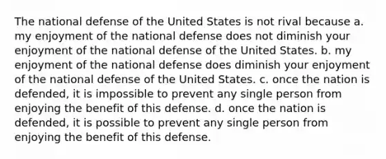 The national defense of the United States is not rival because a. my enjoyment of the national defense does not diminish your enjoyment of the national defense of the United States. b. my enjoyment of the national defense does diminish your enjoyment of the national defense of the United States. c. once the nation is defended, it is impossible to prevent any single person from enjoying the benefit of this defense. d. once the nation is defended, it is possible to prevent any single person from enjoying the benefit of this defense.