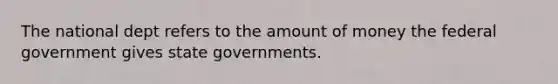 The national dept refers to the amount of money the federal government gives state governments.