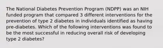 The National Diabetes Prevention Program (NDPP) was an NIH funded program that compared 3 different interventions for the prevention of type 2 diabetes in individuals identified as having pre-diabetes. Which of the following interventions was found to be the most successful in reducing overall risk of developing type 2 diabetes?