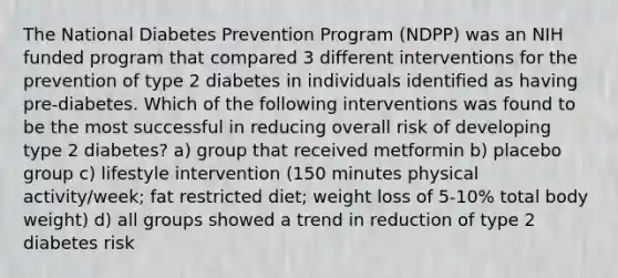 The National Diabetes Prevention Program (NDPP) was an NIH funded program that compared 3 different interventions for the prevention of type 2 diabetes in individuals identified as having pre-diabetes. Which of the following interventions was found to be the most successful in reducing overall risk of developing type 2 diabetes? a) group that received metformin b) placebo group c) lifestyle intervention (150 minutes physical activity/week; fat restricted diet; weight loss of 5-10% total body weight) d) all groups showed a trend in reduction of type 2 diabetes risk