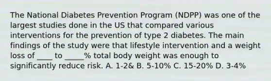 The National Diabetes Prevention Program (NDPP) was one of the largest studies done in the US that compared various interventions for the prevention of type 2 diabetes. The main findings of the study were that lifestyle intervention and a weight loss of ____ to _____% total body weight was enough to significantly reduce risk. A. 1-2& B. 5-10% C. 15-20% D. 3-4%