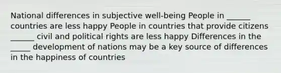 National differences in subjective well-being People in ______ countries are less happy People in countries that provide citizens ______ civil and political rights are less happy Differences in the _____ development of nations may be a key source of differences in the happiness of countries