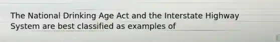 The National Drinking Age Act and the Interstate Highway System are best classified as examples of