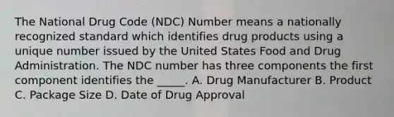 The National Drug Code (NDC) Number means a nationally recognized standard which identifies drug products using a unique number issued by the United States Food and Drug Administration. The NDC number has three components the first component identifies the _____. A. Drug Manufacturer B. Product C. Package Size D. Date of Drug Approval