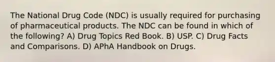 The National Drug Code (NDC) is usually required for purchasing of pharmaceutical products. The NDC can be found in which of the following? A) Drug Topics Red Book. B) USP. C) Drug Facts and Comparisons. D) APhA Handbook on Drugs.