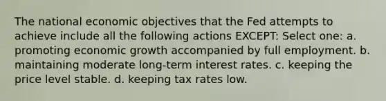 The national economic objectives that the Fed attempts to achieve include all the following actions EXCEPT: Select one: a. promoting economic growth accompanied by full employment. b. maintaining moderate long-term interest rates. c. keeping the price level stable. d. keeping tax rates low.