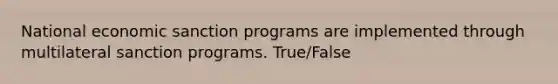 National economic sanction programs are implemented through multilateral sanction programs. True/False