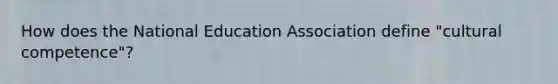 How does the National Education Association define "cultural competence"?