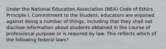 Under the National Education Association (NEA) Code of Ethics Principle I, Commitment to the Student, educators are enjoined against doing a number of things, including that they shall not disclose information about students obtained in the course of professional purpose or is required by law. This reflects which of the following federal laws?