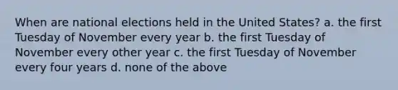 When are national elections held in the United States? a. the first Tuesday of November every year b. the first Tuesday of November every other year c. the first Tuesday of November every four years d. none of the above