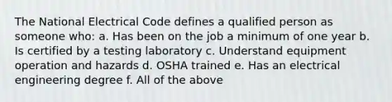 The National Electrical Code defines a qualified person as someone who: a. Has been on the job a minimum of one year b. Is certified by a testing laboratory c. Understand equipment operation and hazards d. OSHA trained e. Has an electrical engineering degree f. All of the above