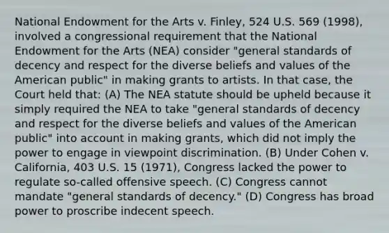 National Endowment for the Arts v. Finley, 524 U.S. 569 (1998), involved a congressional requirement that the National Endowment for the Arts (NEA) consider "general standards of decency and respect for the diverse beliefs and values of the American public" in making grants to artists. In that case, the Court held that: (A) The NEA statute should be upheld because it simply required the NEA to take "general standards of decency and respect for the diverse beliefs and values of the American public" into account in making grants, which did not imply the power to engage in viewpoint discrimination. (B) Under Cohen v. California, 403 U.S. 15 (1971), Congress lacked the power to regulate so-called offensive speech. (C) Congress cannot mandate "general standards of decency." (D) Congress has broad power to proscribe indecent speech.