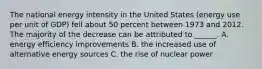 The national energy intensity in the United States (energy use per unit of GDP) fell about 50 percent between 1973 and 2012. The majority of the decrease can be attributed to ______. A. energy efficiency improvements B. the increased use of alternative energy sources C. the rise of nuclear power