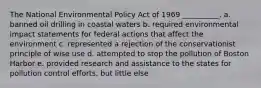 The National Environmental Policy Act of 1969 __________. a. banned oil drilling in coastal waters b. required environmental impact statements for federal actions that affect the environment c. represented a rejection of the conservationist principle of wise use d. attempted to stop the pollution of Boston Harbor e. provided research and assistance to the states for pollution control efforts, but little else